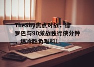 kaiyun-TheShy焦点对战，德罗巴与90激战独行侠分钟，爆冷胜负难料！